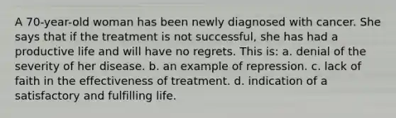 A 70-year-old woman has been newly diagnosed with cancer. She says that if the treatment is not successful, she has had a productive life and will have no regrets. This is: a. denial of the severity of her disease. b. an example of repression. c. lack of faith in the effectiveness of treatment. d. indication of a satisfactory and fulfilling life.