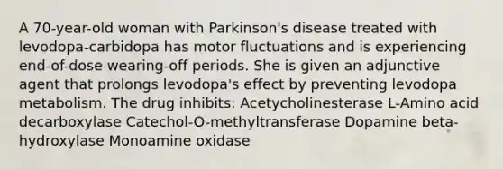 A 70-year-old woman with Parkinson's disease treated with levodopa-carbidopa has motor fluctuations and is experiencing end-of-dose wearing-off periods. She is given an adjunctive agent that prolongs levodopa's effect by preventing levodopa metabolism. The drug inhibits: Acetycholinesterase L-Amino acid decarboxylase Catechol-O-methyltransferase Dopamine beta-hydroxylase Monoamine oxidase