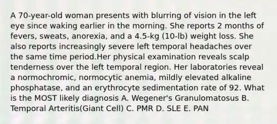 A 70-year-old woman presents with blurring of vision in the left eye since waking earlier in the morning. She reports 2 months of fevers, sweats, anorexia, and a 4.5-kg (10-lb) weight loss. She also reports increasingly severe left temporal headaches over the same time period.Her physical examination reveals scalp tenderness over the left temporal region. Her laboratories reveal a normochromic, normocytic anemia, mildly elevated alkaline phosphatase, and an erythrocyte sedimentation rate of 92. What is the MOST likely diagnosis A. Wegener's Granulomatosus B. Temporal Arteritis(Giant Cell) C. PMR D. SLE E. PAN