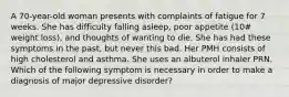 A 70-year-old woman presents with complaints of fatigue for 7 weeks. She has difficulty falling asleep, poor appetite (10# weight loss), and thoughts of wanting to die. She has had these symptoms in the past, but never this bad. Her PMH consists of high cholesterol and asthma. She uses an albuterol inhaler PRN. Which of the following symptom is necessary in order to make a diagnosis of major depressive disorder?