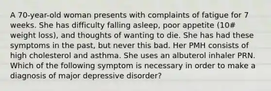 A 70-year-old woman presents with complaints of fatigue for 7 weeks. She has difficulty falling asleep, poor appetite (10# weight loss), and thoughts of wanting to die. She has had these symptoms in the past, but never this bad. Her PMH consists of high cholesterol and asthma. She uses an albuterol inhaler PRN. Which of the following symptom is necessary in order to make a diagnosis of major depressive disorder?