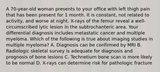 A 70-year-old woman presents to your office with left thigh pain that has been present for 1 month. It is constant, not related to activity, and worse at night. X-rays of the femur reveal a well-circumscribed lytic lesion in the subtrochanteric area. Your differential diagnosis includes metastatic cancer and multiple myeloma. Which of the following is true about imaging studies in multiple myeloma? A. Diagnosis can be confirmed by MRI B. Radiologic skeletal survey is adequate for diagnosis and prognosis of bone lesions C. Technetium bone scan is more likely to be normal D. X-rays can determine risk for pathologic fracture