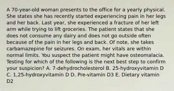 A 70-year-old woman presents to the office for a yearly physical. She states she has recently started experiencing pain in her legs and her back. Last year, she experienced a fracture of her left arm while trying to lift groceries. The patient states that she does not consume any dairy and does not go outside often because of the pain in her legs and back. Of note, she takes carbamazepine for seizures. On exam, her vitals are within normal limits. You suspect the patient might have osteomalacia. Testing for which of the following is the next best step to confirm your suspicion? A. 7-dehydrocholesterol B. 25-hydroxyvitamin D C. 1,25-hydroxyvitamin D D. Pre-vitamin D3 E. Dietary vitamin D2