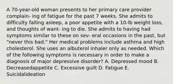 A 70-year-old woman presents to her primary care provider complain- ing of fatigue for the past 7 weeks. She admits to difficulty falling asleep, a poor appetite with a 10-lb weight loss, and thoughts of want- ing to die. She admits to having had symptoms similar to these on sev- eral occasions in the past, but "never this bad." Her medical problems include asthma and high cholesterol. She uses an albuterol inhaler only as needed. Which of the following symptoms is necessary in order to make a diagnosis of major depressive disorder? A. Depressed mood B. Decreasedappetite C. Excessive guilt D. Fatigue E. Suicidalideation