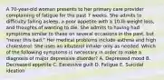 A 70-year-old woman presents to her primary care provider complaining of fatigue for the past 7 weeks. She admits to difficulty falling asleep, a poor appetite with a 10-lb weight loss, and thoughts of wanting to die. She admits to having had symptoms similar to these on several occasions in the past, but "never this bad." Her medical problems include asthma and high cholesterol. She uses an albuterol inhaler only as needed. Which of the following symptoms is necessary in order to make a diagnosis of major depressive disorder? A. Depressed mood B. Decreased appetite C. Excessive guilt D. Fatigue E. Suicidal ideation