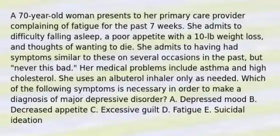 A 70-year-old woman presents to her primary care provider complaining of fatigue for the past 7 weeks. She admits to difficulty falling asleep, a poor appetite with a 10-lb weight loss, and thoughts of wanting to die. She admits to having had symptoms similar to these on several occasions in the past, but "never this bad." Her medical problems include asthma and high cholesterol. She uses an albuterol inhaler only as needed. Which of the following symptoms is necessary in order to make a diagnosis of major depressive disorder? A. Depressed mood B. Decreased appetite C. Excessive guilt D. Fatigue E. Suicidal ideation