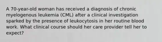 A 70-year-old woman has received a diagnosis of chronic myelogenous leukemia (CML) after a clinical investigation sparked by the presence of leukocytosis in her routine blood work. What clinical course should her care provider tell her to expect?