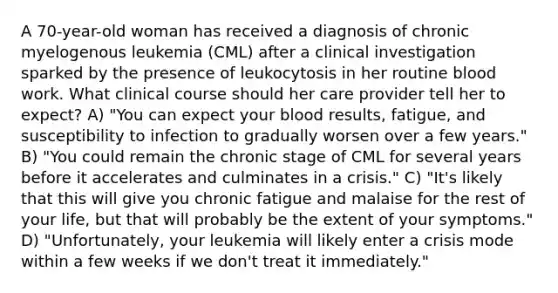 A 70-year-old woman has received a diagnosis of chronic myelogenous leukemia (CML) after a clinical investigation sparked by the presence of leukocytosis in her routine blood work. What clinical course should her care provider tell her to expect? A) "You can expect your blood results, fatigue, and susceptibility to infection to gradually worsen over a few years." B) "You could remain the chronic stage of CML for several years before it accelerates and culminates in a crisis." C) "It's likely that this will give you chronic fatigue and malaise for the rest of your life, but that will probably be the extent of your symptoms." D) "Unfortunately, your leukemia will likely enter a crisis mode within a few weeks if we don't treat it immediately."