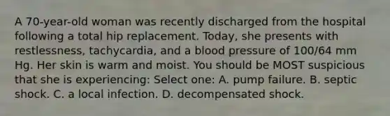 A 70-year-old woman was recently discharged from the hospital following a total hip replacement. Today, she presents with restlessness, tachycardia, and a blood pressure of 100/64 mm Hg. Her skin is warm and moist. You should be MOST suspicious that she is experiencing: Select one: A. pump failure. B. septic shock. C. a local infection. D. decompensated shock.