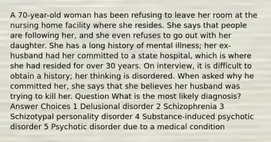 A 70-year-old woman has been refusing to leave her room at the nursing home facility where she resides. She says that people are following her, and she even refuses to go out with her daughter. She has a long history of mental illness; her ex-husband had her committed to a state hospital, which is where she had resided for over 30 years. On interview, it is difficult to obtain a history; her thinking is disordered. When asked why he committed her, she says that she believes her husband was trying to kill her. Question What is the most likely diagnosis? Answer Choices 1 Delusional disorder 2 Schizophrenia 3 Schizotypal personality disorder 4 Substance-induced psychotic disorder 5 Psychotic disorder due to a medical condition