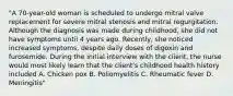 "A 70-year-old woman is scheduled to undergo mitral valve replacement for severe mitral stenosis and mitral regurgitation. Although the diagnosis was made during childhood, she did not have symptoms until 4 years ago. Recently, she noticed increased symptoms, despite daily doses of digoxin and furosemide. During the initial interview with the client, the nurse would most likely learn that the client's childhood health history included A. Chicken pox B. Poliomyelitis C. Rheumatic fever D. Meningitis"