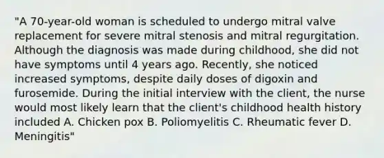 "A 70-year-old woman is scheduled to undergo mitral valve replacement for severe mitral stenosis and mitral regurgitation. Although the diagnosis was made during childhood, she did not have symptoms until 4 years ago. Recently, she noticed increased symptoms, despite daily doses of digoxin and furosemide. During the initial interview with the client, the nurse would most likely learn that the client's childhood health history included A. Chicken pox B. Poliomyelitis C. Rheumatic fever D. Meningitis"