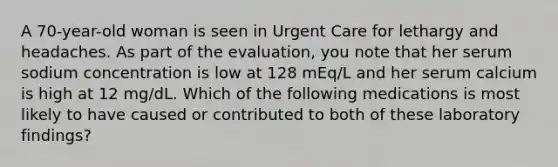 A 70-year-old woman is seen in Urgent Care for lethargy and headaches. As part of the evaluation, you note that her serum sodium concentration is low at 128 mEq/L and her serum calcium is high at 12 mg/dL. Which of the following medications is most likely to have caused or contributed to both of these laboratory findings?