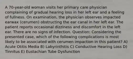 A 70-year-old woman visits her primary care physician complaining of gradual hearing loss in her left ear and a feeling of fullness. On examination, the physician observes impacted earwax (cerumen) obstructing the ear canal in her left ear. The patient reports occasional dizziness and discomfort in the left ear. There are no signs of infection. Question: Considering the presented case, which of the following complications is most likely to be associated with cerumen impaction in this patient? A) Acute Otitis Media B) Labyrinthitis C) Conductive Hearing Loss D) Tinnitus E) Eustachian Tube Dysfunction