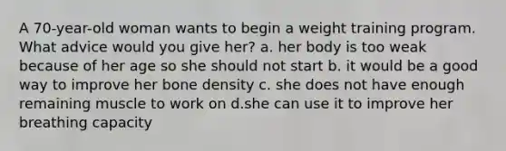 A 70-year-old woman wants to begin a weight training program. What advice would you give her? a. her body is too weak because of her age so she should not start b. it would be a good way to improve her bone density c. she does not have enough remaining muscle to work on d.she can use it to improve her breathing capacity