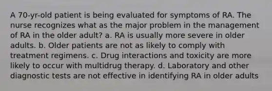 A 70-yr-old patient is being evaluated for symptoms of RA. The nurse recognizes what as the major problem in the management of RA in the older adult? a. RA is usually more severe in older adults. b. Older patients are not as likely to comply with treatment regimens. c. Drug interactions and toxicity are more likely to occur with multidrug therapy. d. Laboratory and other diagnostic tests are not effective in identifying RA in older adults