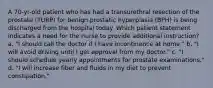 A 70-yr-old patient who has had a transurethral resection of the prostate (TURP) for benign prostatic hyperplasia (BPH) is being discharged from the hospital today. Which patient statement indicates a need for the nurse to provide additional instruction? a. "I should call the doctor if I have incontinence at home." b. "I will avoid driving until I get approval from my doctor." c. "I should schedule yearly appointments for prostate examinations." d. "I will increase fiber and fluids in my diet to prevent constipation."