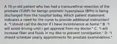 A 70-yr-old patient who has had a transurethral resection of the prostate (TURP) for benign prostatic hyperplasia (BPH) is being discharged from the hospital today. Which patient statement indicates a need for the nurse to provide additional instruction? A. "I should call the doctor if I have incontinence at home." B. "I will avoid driving until I get approval from my doctor." C. "I will increase fiber and fluids in my diet to prevent constipation." D. "I should schedule yearly appointments for prostate examinations."