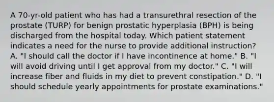 A 70-yr-old patient who has had a transurethral resection of the prostate (TURP) for benign prostatic hyperplasia (BPH) is being discharged from the hospital today. Which patient statement indicates a need for the nurse to provide additional instruction? A. "I should call the doctor if I have incontinence at home." B. "I will avoid driving until I get approval from my doctor." C. "I will increase fiber and fluids in my diet to prevent constipation." D. "I should schedule yearly appointments for prostate examinations."