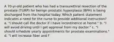 A 70-yr-old patient who has had a transurethral resection of the prostate (TURP) for benign prostatic hyperplasia (BPH) is being discharged from the hospital today. Which patient statement indicates a need for the nurse to provide additional instruction? a. "I should call the doctor if I have incontinence at home." b. "I will avoid driving until I get approval from my doctor." c. "I should schedule yearly appointments for prostate examinations." d. "I will increase fiber and f