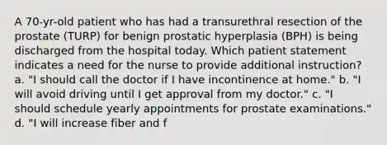 A 70-yr-old patient who has had a transurethral resection of the prostate (TURP) for benign prostatic hyperplasia (BPH) is being discharged from the hospital today. Which patient statement indicates a need for the nurse to provide additional instruction? a. "I should call the doctor if I have incontinence at home." b. "I will avoid driving until I get approval from my doctor." c. "I should schedule yearly appointments for prostate examinations." d. "I will increase fiber and f