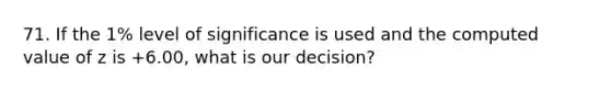 71. If the 1% level of significance is used and the computed value of z is +6.00, what is our decision?