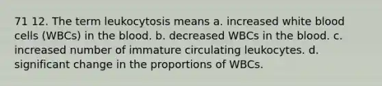 71 12. The term leukocytosis means a. increased white blood cells (WBCs) in the blood. b. decreased WBCs in the blood. c. increased number of immature circulating leukocytes. d. significant change in the proportions of WBCs.