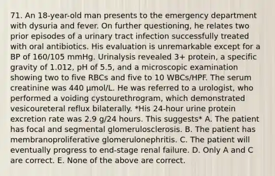 71. An 18-year-old man presents to the emergency department with dysuria and fever. On further questioning, he relates two prior episodes of a urinary tract infection successfully treated with oral antibiotics. His evaluation is unremarkable except for a BP of 160/105 mmHg. Urinalysis revealed 3+ protein, a specific gravity of 1.012, pH of 5.5, and a microscopic examination showing two to five RBCs and five to 10 WBCs/HPF. The serum creatinine was 440 μmol/L. He was referred to a urologist, who performed a voiding cystourethrogram, which demonstrated vesicoureteral reflux bilaterally. *His 24-hour urine protein excretion rate was 2.9 g/24 hours. This suggests* A. The patient has focal and segmental glomerulosclerosis. B. The patient has membranoproliferative glomerulonephritis. C. The patient will eventually progress to end-stage renal failure. D. Only A and C are correct. E. None of the above are correct.