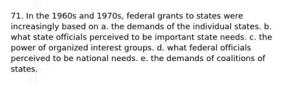 71. In the 1960s and 1970s, federal grants to states were increasingly based on a. the demands of the individual states. b. what state officials perceived to be important state needs. c. the power of organized interest groups. d. what federal officials perceived to be national needs. e. the demands of coalitions of states.