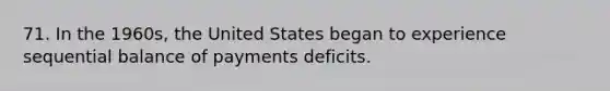 71. In the 1960s, the United States began to experience sequential balance of payments deficits.