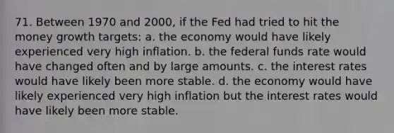 71. Between 1970 and 2000, if the Fed had tried to hit the money growth targets: a. the economy would have likely experienced very high inflation. b. the federal funds rate would have changed often and by large amounts. c. the interest rates would have likely been more stable. d. the economy would have likely experienced very high inflation but the interest rates would have likely been more stable.