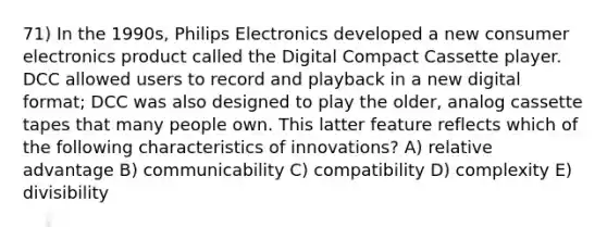 71) In the 1990s, Philips Electronics developed a new consumer electronics product called the Digital Compact Cassette player. DCC allowed users to record and playback in a new digital format; DCC was also designed to play the older, analog cassette tapes that many people own. This latter feature reflects which of the following characteristics of innovations? A) relative advantage B) communicability C) compatibility D) complexity E) divisibility