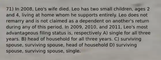 71) In 2008, Leo's wife died. Leo has two small children, ages 2 and 4, living at home whom he supports entirely. Leo does not remarry and is not claimed as a dependent on another's return during any of this period. In 2009, 2010, and 2011, Leo's most advantageous filing status is, respectively A) single for all three years. B) head of household for all three years. C) surviving spouse, surviving spouse, head of household D) surviving spouse, surviving spouse, single.