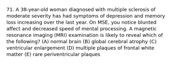 71. A 38-year-old woman diagnosed with multiple sclerosis of moderate severity has had symptoms of depression and memory loss increasing over the last year. On MSE, you notice blunted affect and decreased speed of mental processing. A magnetic resonance imaging (MRI) examination is likely to reveal which of the following? (A) normal brain (B) global cerebral atrophy (C) ventricular enlargement (D) multiple plaques of frontal white matter (E) rare periventricular plaques