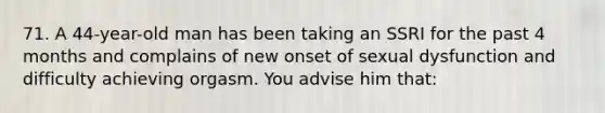 71. A 44-year-old man has been taking an SSRI for the past 4 months and complains of new onset of sexual dysfunction and difficulty achieving orgasm. You advise him that: