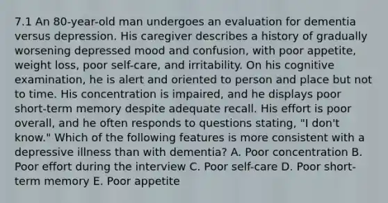 7.1 An 80-year-old man undergoes an evaluation for dementia versus depression. His caregiver describes a history of gradually worsening depressed mood and confusion, with poor appetite, weight loss, poor self-care, and irritability. On his cognitive examination, he is alert and oriented to person and place but not to time. His concentration is impaired, and he displays poor short-term memory despite adequate recall. His effort is poor overall, and he often responds to questions stating, "I don't know." Which of the following features is more consistent with a depressive illness than with dementia? A. Poor concentration B. Poor effort during the interview C. Poor self-care D. Poor short-term memory E. Poor appetite