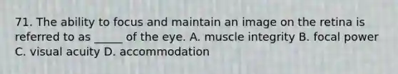 71. The ability to focus and maintain an image on the retina is referred to as _____ of the eye. A. muscle integrity B. focal power C. <a href='https://www.questionai.com/knowledge/kkkLXogZ32-visual-acuity' class='anchor-knowledge'>visual acuity</a> D. accommodation