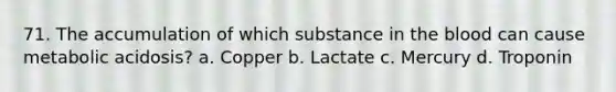 71. The accumulation of which substance in <a href='https://www.questionai.com/knowledge/k7oXMfj7lk-the-blood' class='anchor-knowledge'>the blood</a> can cause metabolic acidosis? a. Copper b. Lactate c. Mercury d. Troponin