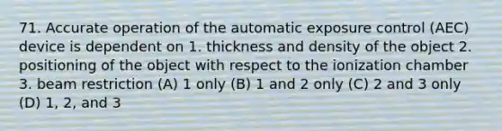 71. Accurate operation of the automatic exposure control (AEC) device is dependent on 1. thickness and density of the object 2. positioning of the object with respect to the ionization chamber 3. beam restriction (A) 1 only (B) 1 and 2 only (C) 2 and 3 only (D) 1, 2, and 3