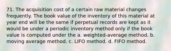 71. The acquisition cost of a certain raw material changes frequently. The book value of the inventory of this material at year end will be the same if perpetual records are kept as it would be under a periodic inventory method only if the book value is computed under the a. weighted-average method. b. moving average method. c. LIFO method. d. FIFO method.