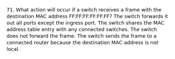 71. What action will occur if a switch receives a frame with the destination MAC address FF:FF:FF:FF:FF:FF? The switch forwards it out all ports except the ingress port. The switch shares the MAC address table entry with any connected switches. The switch does not forward the frame. The switch sends the frame to a connected router because the destination MAC address is not local.