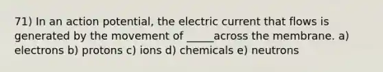 71) In an action potential, the electric current that flows is generated by the movement of _____across the membrane. a) electrons b) protons c) ions d) chemicals e) neutrons