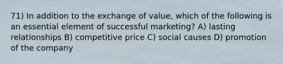 71) In addition to the exchange of value, which of the following is an essential element of successful marketing? A) lasting relationships B) competitive price C) social causes D) promotion of the company