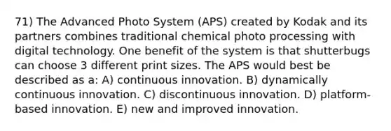 71) The Advanced Photo System (APS) created by Kodak and its partners combines traditional chemical photo processing with digital technology. One benefit of the system is that shutterbugs can choose 3 different print sizes. The APS would best be described as a: A) continuous innovation. B) dynamically continuous innovation. C) discontinuous innovation. D) platform-based innovation. E) new and improved innovation.