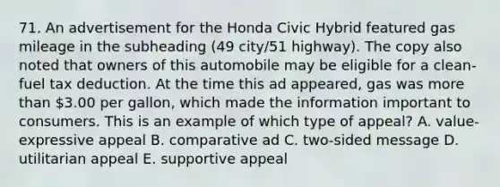 71. An advertisement for the Honda Civic Hybrid featured gas mileage in the subheading (49 city/51 highway). The copy also noted that owners of this automobile may be eligible for a clean-fuel tax deduction. At the time this ad appeared, gas was more than 3.00 per gallon, which made the information important to consumers. This is an example of which type of appeal? A. value-expressive appeal B. comparative ad C. two-sided message D. utilitarian appeal E. supportive appeal