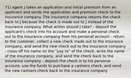 71) agent J takes an application and initial premium from an applicant and sends the application and premium check to the insurance company. The insurance company returns the check back to J because the check is made out to J instead of the insurance company. What action should J take? - deposit the applicant's check into his account and make a personal check out to the insurance company from his personal account - return to the customer, collect a new check made out to the insurance company, and send the new check out to the insurance company - cross off his name on the "pay to" of the check, write the name of the insurance company, and send the check back to the insurance company - deposit the check in to his personal account, use the funds to purchase a cashiers check, and send the new cashiers check back to the insurance company