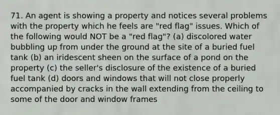 71. An agent is showing a property and notices several problems with the property which he feels are "red flag" issues. Which of the following would NOT be a "red flag"? (a) discolored water bubbling up from under the ground at the site of a buried fuel tank (b) an iridescent sheen on the surface of a pond on the property (c) the seller's disclosure of the existence of a buried fuel tank (d) doors and windows that will not close properly accompanied by cracks in the wall extending from the ceiling to some of the door and window frames