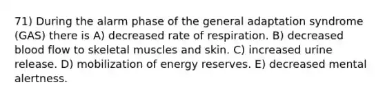 71) During the alarm phase of the general adaptation syndrome (GAS) there is A) decreased rate of respiration. B) decreased blood flow to skeletal muscles and skin. C) increased urine release. D) mobilization of energy reserves. E) decreased mental alertness.