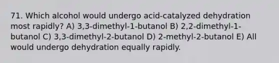 71. Which alcohol would undergo acid-catalyzed dehydration most rapidly? A) 3,3-dimethyl-1-butanol B) 2,2-dimethyl-1-butanol C) 3,3-dimethyl-2-butanol D) 2-methyl-2-butanol E) All would undergo dehydration equally rapidly.