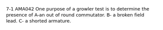 7-1 AMA042 One purpose of a growler test is to determine the presence of A-an out of round commutator. B- a broken field lead. C- a shorted armature.